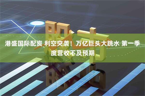 港盛国际配资 利空突袭！万亿巨头大跳水 第一季度营收不及预期
