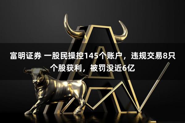 富明证券 一股民操控145个账户，违规交易8只个股获利，被罚没近6亿