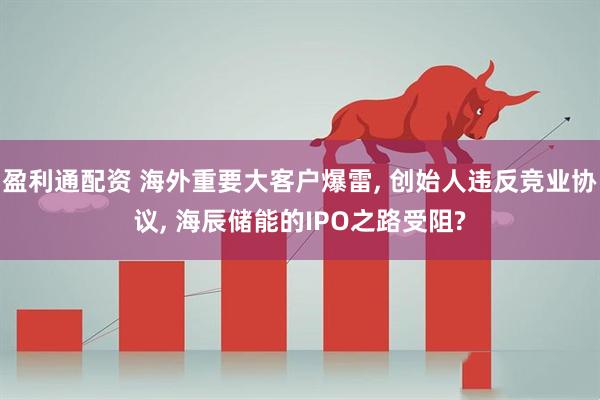 盈利通配资 海外重要大客户爆雷, 创始人违反竞业协议, 海辰储能的IPO之路受阻?