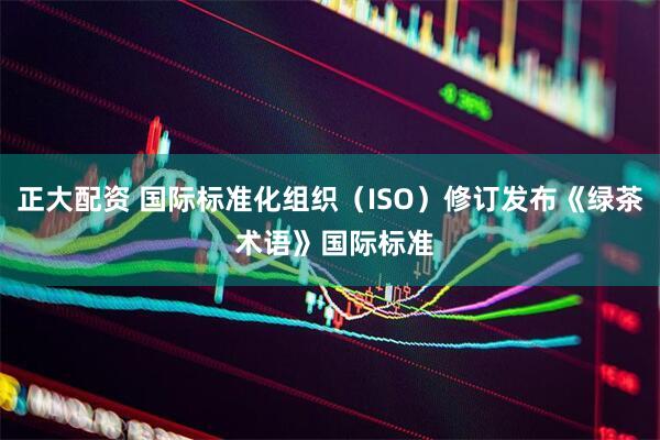 正大配资 国际标准化组织（ISO）修订发布《绿茶 术语》国际标准