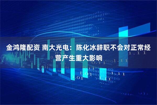 金鸿隆配资 南大光电：陈化冰辞职不会对正常经营产生重大影响