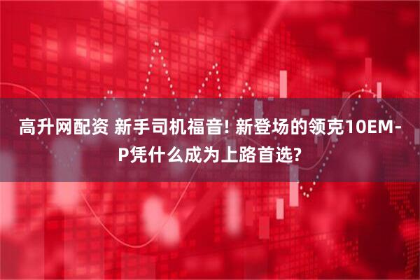 高升网配资 新手司机福音! 新登场的领克10EM-P凭什么成为上路首选?