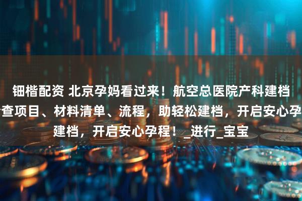 钿楷配资 北京孕妈看过来！航空总医院产科建档秘籍在此，含检查项目、材料清单、流程，助轻松建档，开启安心孕程！_进行_宝宝