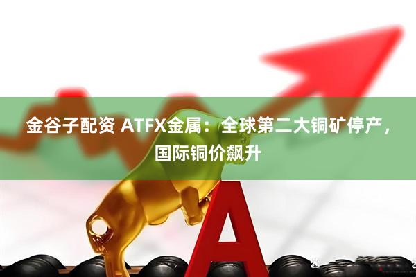 金谷子配资 ATFX金属：全球第二大铜矿停产，国际铜价飙升