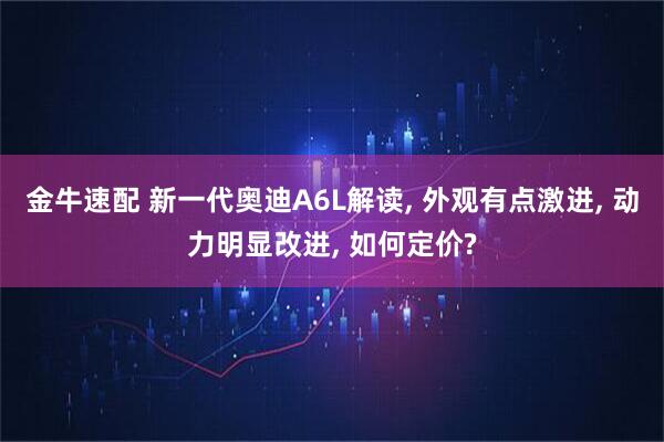 金牛速配 新一代奥迪A6L解读, 外观有点激进, 动力明显改进, 如何定价?