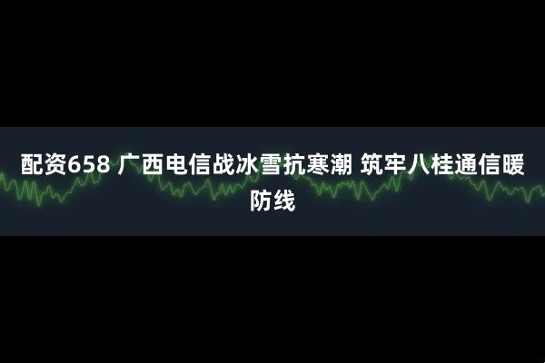 配资658 广西电信战冰雪抗寒潮 筑牢八桂通信暖防线