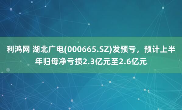 利鸿网 湖北广电(000665.SZ)发预亏，预计上半年归母净亏损2.3亿元至2.6亿元