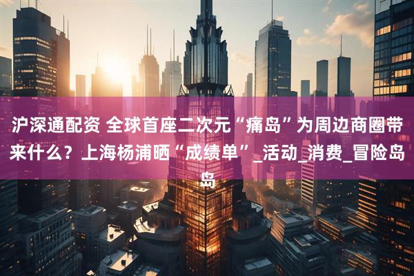 沪深通配资 全球首座二次元“痛岛”为周边商圈带来什么？上海杨浦晒“成绩单”_活动_消费_冒险岛
