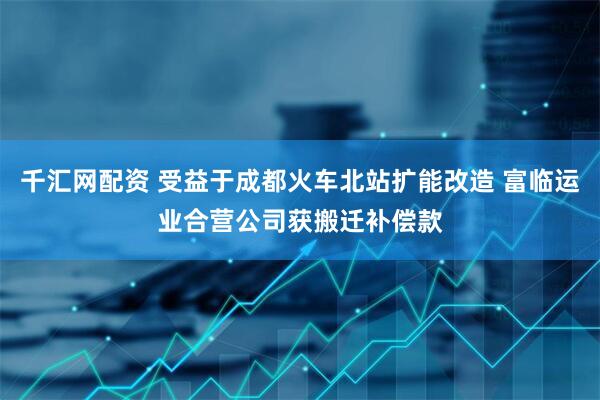 千汇网配资 受益于成都火车北站扩能改造 富临运业合营公司获搬迁补偿款