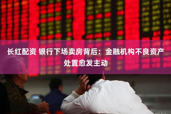 长红配资 银行下场卖房背后：金融机构不良资产处置愈发主动