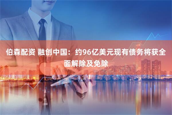 伯森配资 融创中国：约96亿美元现有债务将获全面解除及免除