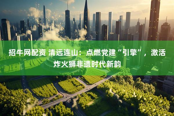 招牛网配资 清远连山：点燃党建“引擎”，激活炸火狮非遗时代新韵