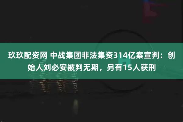玖玖配资网 中战集团非法集资314亿案宣判：创始人刘必安被判无期，另有15人获刑