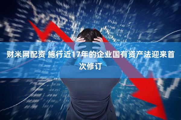 财米网配资 施行近17年的企业国有资产法迎来首次修订
